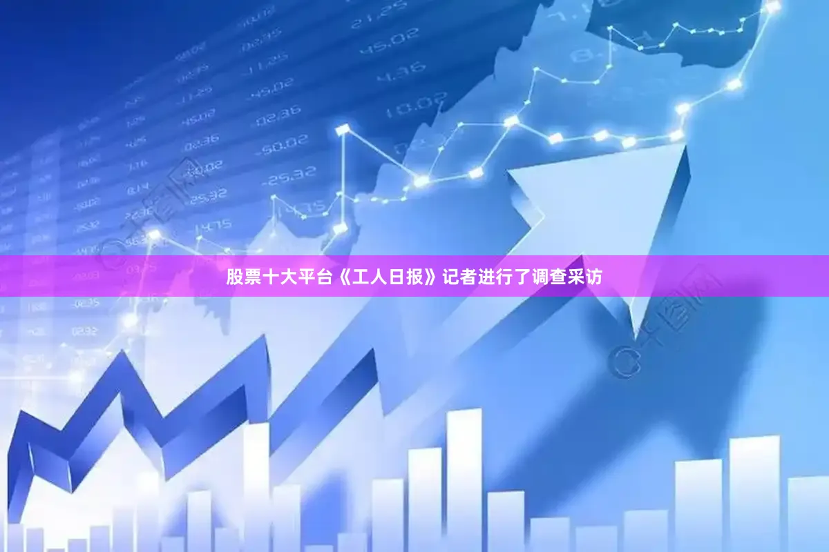 股票十大平台《工人日报》记者进行了调查采访