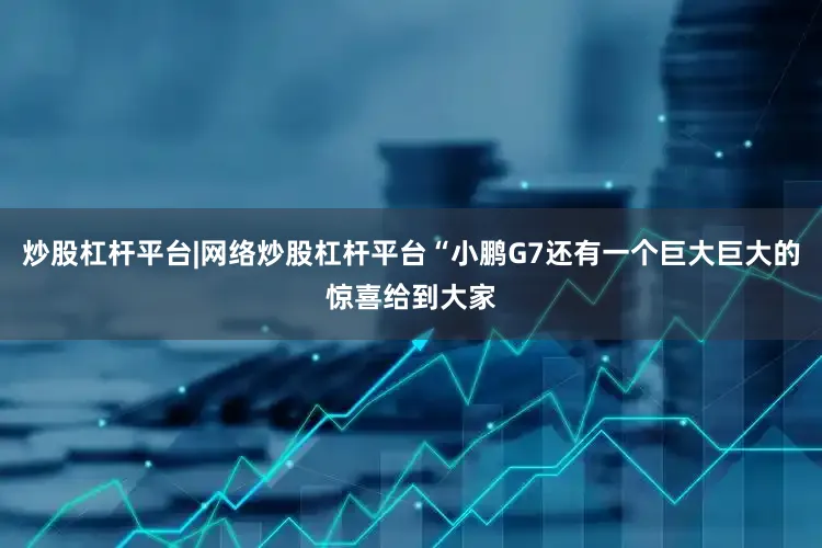 炒股杠杆平台|网络炒股杠杆平台“小鹏G7还有一个巨大巨大的惊喜给到大家