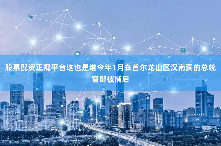 股票配资正规平台这也是继今年1月在首尔龙山区汉南洞的总统官邸被捕后