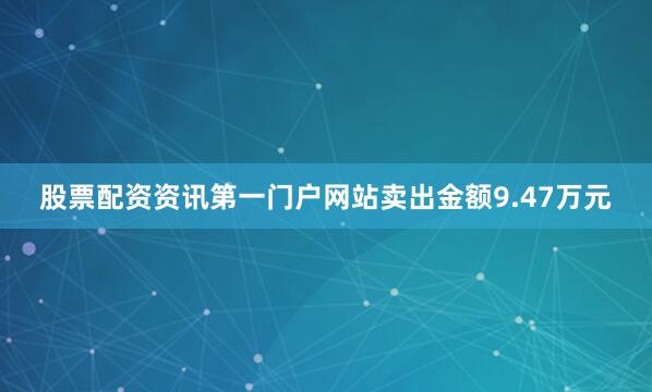 股票配资资讯第一门户网站卖出金额9.47万元