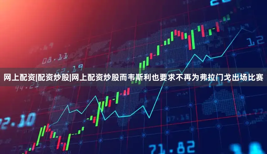 网上配资|配资炒股|网上配资炒股而韦斯利也要求不再为弗拉门戈出场比赛