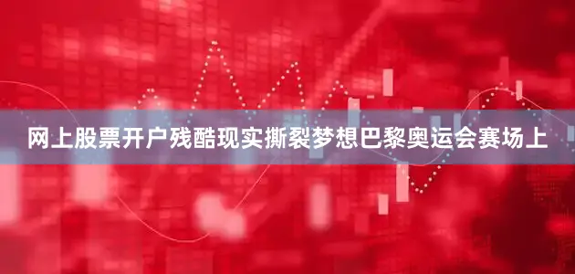 网上股票开户残酷现实撕裂梦想巴黎奥运会赛场上