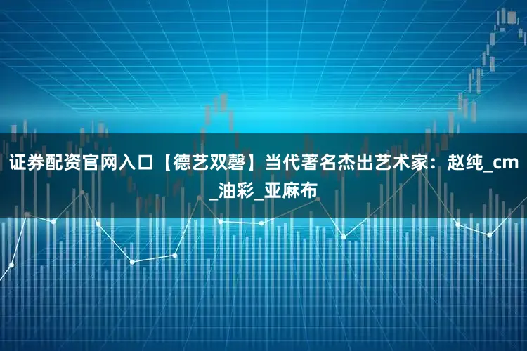 证券配资官网入口【德艺双磬】当代著名杰出艺术家：赵纯_cm_油彩_亚麻布