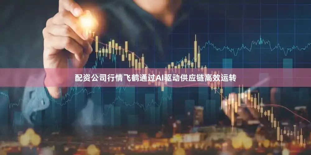 配资公司行情飞鹤通过AI驱动供应链高效运转