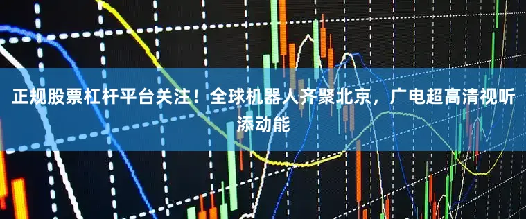 正规股票杠杆平台关注！全球机器人齐聚北京，广电超高清视听添动能