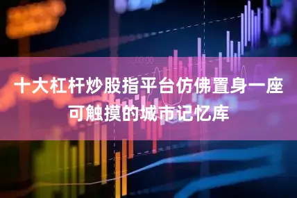 十大杠杆炒股指平台仿佛置身一座可触摸的城市记忆库