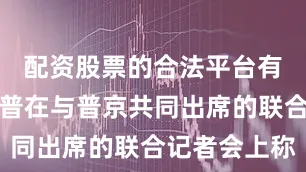 配资股票的合法平台有什么特朗普在与普京共同出席的联合记者会上称