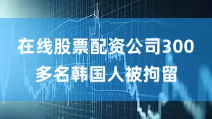 在线股票配资公司300多名韩国人被拘留