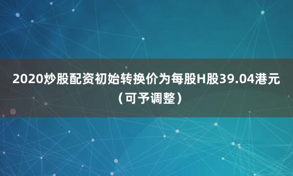 2020炒股配资初始转换价为每股H股39.04港元（可予调整）