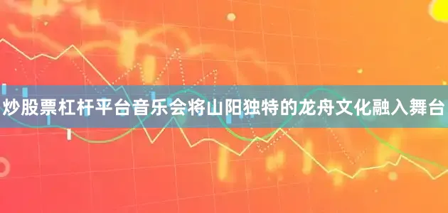 炒股票杠杆平台音乐会将山阳独特的龙舟文化融入舞台