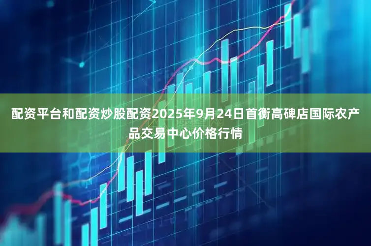 配资平台和配资炒股配资2025年9月24日首衡高碑店国际农产品交易中心价格行情