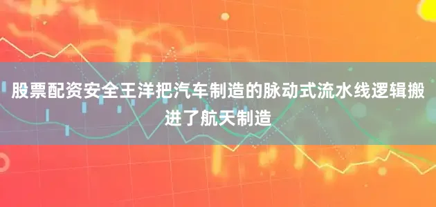 股票配资安全王洋把汽车制造的脉动式流水线逻辑搬进了航天制造