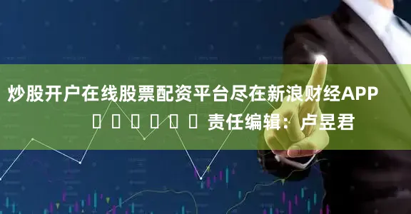 炒股开户在线股票配资平台尽在新浪财经APP            						责任编辑：卢昱君