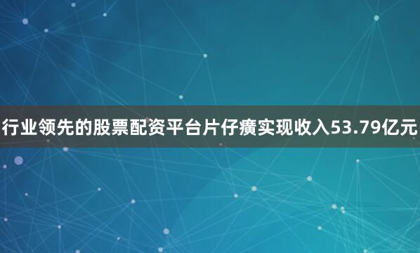 行业领先的股票配资平台片仔癀实现收入53.79亿元